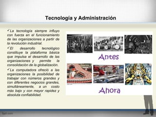 Tecnología y Administración
La tecnología siempre influyo
con fuerza en el funcionamiento
de las organizaciones a partir de
la revolución industrial.
El desarrollo tecnológico
constituye la plataforma básica
que impulsa el desarrollo de las
organizaciones y permite la
consolidación de la globalización.
La computadora ofreció a las
organizaciones la posibilidad de
trabajar con números grandes y
con diferentes negocios grandes,
simultáneamente, a un costo
más bajo y con mayor rapidez y
absoluta confiabilidad.
 
