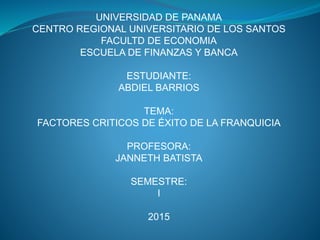 UNIVERSIDAD DE PANAMA
CENTRO REGIONAL UNIVERSITARIO DE LOS SANTOS
FACULTD DE ECONOMIA
ESCUELA DE FINANZAS Y BANCA
ESTUDIANTE:
ABDIEL BARRIOS
TEMA:
FACTORES CRITICOS DE ÉXITO DE LA FRANQUICIA
PROFESORA:
JANNETH BATISTA
SEMESTRE:
I
2015
 