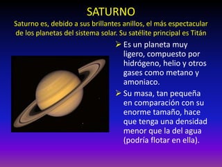 SATURNO
Saturno es, debido a sus brillantes anillos, el más espectacular
de los planetas del sistema solar. Su satélite principal es Titán
 Es un planeta muy
ligero, compuesto por
hidrógeno, helio y otros
gases como metano y
amoniaco.
 Su masa, tan pequeña
en comparación con su
enorme tamaño, hace
que tenga una densidad
menor que la del agua
(podría flotar en ella).
 
