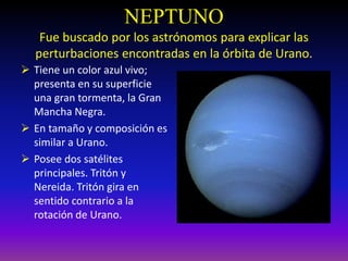 NEPTUNO
Fue buscado por los astrónomos para explicar las
perturbaciones encontradas en la órbita de Urano.
 Tiene un color azul vivo;
presenta en su superficie
una gran tormenta, la Gran
Mancha Negra.
 En tamaño y composición es
similar a Urano.
 Posee dos satélites
principales. Tritón y
Nereida. Tritón gira en
sentido contrario a la
rotación de Urano.
 