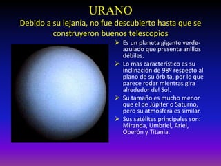 URANO
Debido a su lejanía, no fue descubierto hasta que se
construyeron buenos telescopios
 Es un planeta gigante verde-
azulado que presenta anillos
débiles.
 Lo mas característico es su
inclinación de 98º respecto al
plano de su órbita, por lo que
parece rodar mientras gira
alrededor del Sol.
 Su tamaño es mucho menor
que el de Júpiter o Saturno,
pero su atmosfera es similar.
 Sus satélites principales son:
Miranda, Umbriel, Ariel,
Oberón y Titania.
 