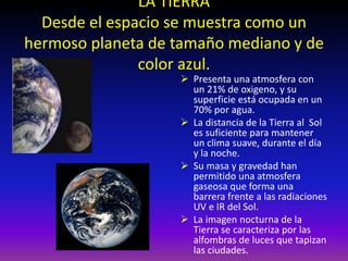 LA TIERRA
Desde el espacio se muestra como un
hermoso planeta de tamaño mediano y de
color azul.
 Presenta una atmosfera con
un 21% de oxigeno, y su
superficie está ocupada en un
70% por agua.
 La distancia de la Tierra al Sol
es suficiente para mantener
un clima suave, durante el día
y la noche.
 Su masa y gravedad han
permitido una atmosfera
gaseosa que forma una
barrera frente a las radiaciones
UV e IR del Sol.
 La imagen nocturna de la
Tierra se caracteriza por las
alfombras de luces que tapizan
las ciudades.
 