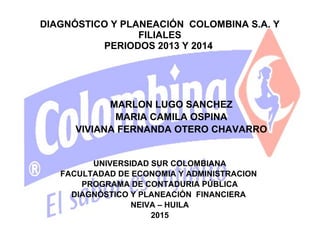 DIAGNÓSTICO Y PLANEACIÓN COLOMBINA S.A. Y
FILIALES
PERIODOS 2013 Y 2014
UNIVERSIDAD SUR COLOMBIANA
FACULTADAD DE ECONOMIA Y ADMINISTRACION
PROGRAMA DE CONTADURIA PÚBLICA
DIAGNÓSTICO Y PLANEACIÓN FINANCIERA
NEIVA – HUILA
2015
MARLON LUGO SANCHEZ
MARIA CAMILA OSPINA
VIVIANA FERNANDA OTERO CHAVARRO
 