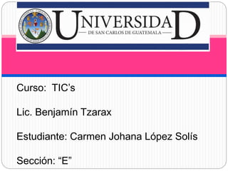Curso: TIC’s
Lic. Benjamín Tzarax
Estudiante: Carmen Johana López Solís
Sección: “E”
 