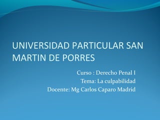 UNIVERSIDAD PARTICULAR SAN
MARTIN DE PORRES
Curso : Derecho Penal I
Tema: La culpabilidad
Docente: Mg Carlos Caparo Madrid
 