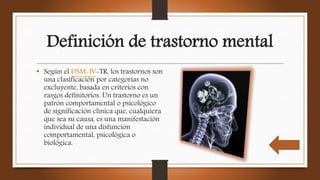 Definición de trastorno mental
• Según el DSM-IV-TR, los trastornos son
una clasificación por categorías no
excluyente, basada en criterios con
rasgos definitorios. Un trastorno es un
patrón comportamental o psicológico
de significación clínica que, cualquiera
que sea su causa, es una manifestación
individual de una disfunción
comportamental, psicológica o
biológica.
 
