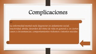 Complicaciones
La enfermedad mental suele degenerar en aislamiento social,
inactividad, abulia, desorden del ritmo de vida en general y, en ciertos
casos y circunstancias, comportamientos violentos e intentos suicidas.
 