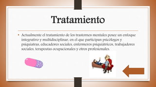 Tratamiento
• Actualmente el tratamiento de los trastornos mentales posee un enfoque
integrativo y multidisciplinar, en el que participan psicólogos y
psiquiatras, educadores sociales, enfermeros psiquiátricos, trabajadores
sociales, terapeutas ocupacionales y otros profesionales.
 