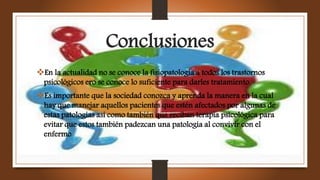 Conclusiones
En la actualidad no se conoce la fisiopatología a todos los trastornos
psicológicos ero se conoce lo suficiente para darles tratamiento
Es importante que la sociedad conozca y aprenda la manera en la cual
hay que manejar aquellos pacientes que estén afectados por algunas de
estas patologías así como también que reciban terapia psicológica para
evitar que estos también padezcan una patología al convivir con el
enfermo
 