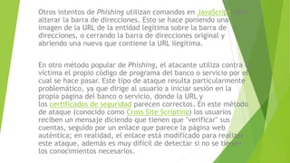 Otros intentos de Phishing utilizan comandos en JavaScript para
alterar la barra de direcciones. Esto se hace poniendo una
imagen de la URL de la entidad legítima sobre la barra de
direcciones, o cerrando la barra de direcciones original y
abriendo una nueva que contiene la URL ilegítima.
En otro método popular de Phishing, el atacante utiliza contra la
víctima el propio código de programa del banco o servicio por el
cual se hace pasar. Este tipo de ataque resulta particularmente
problemático, ya que dirige al usuario a iniciar sesión en la
propia página del banco o servicio, donde la URL y
los certificados de seguridad parecen correctos. En este método
de ataque (conocido como Cross Site Scripting) los usuarios
reciben un mensaje diciendo que tienen que "verificar" sus
cuentas, seguido por un enlace que parece la página web
auténtica; en realidad, el enlace está modificado para realizar
este ataque, además es muy difícil de detectar si no se tienen
los conocimientos necesarios.
 