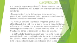 CARACTERISTICAS DEL PHISHING
• el mensaje muestra una dirección de una empresa real. No
obstante, es sencillo para el estafador falsificar la dirección del
remitente.
•Normalmente el texto del mensaje presenta errores
gramaticales o palabras cambiadas, que no son usuales en las
comunicaciones de la entidad auténtica.
•El mensaje contiene logotipos e imágenes que han sido
obtenidas del sitio web real al que el mensaje fraudulento hace
referencia. •El enlace que se muestra parece apuntar al sitio
web original de la empresa, pero en realidad lleva a un sitio
fraudulento donde se solicitarán los datos de usuario.
•El defraudador buscará conseguir una respuesta rápida por
parte de la víctima, por ello el mejor incentivo es amenazar con
una pérdida, ya sea económica o de la propia cuenta existente,
si no se siguen las instrucciones indicadas en el correo recibido.
 