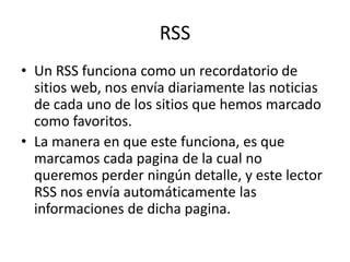 RSS
• Un RSS funciona como un recordatorio de
sitios web, nos envía diariamente las noticias
de cada uno de los sitios que hemos marcado
como favoritos.
• La manera en que este funciona, es que
marcamos cada pagina de la cual no
queremos perder ningún detalle, y este lector
RSS nos envía automáticamente las
informaciones de dicha pagina.