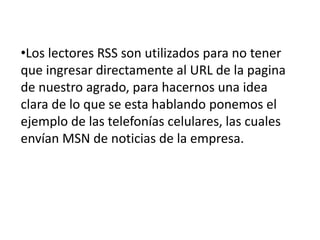 •Los lectores RSS son utilizados para no tener
que ingresar directamente al URL de la pagina
de nuestro agrado, para hacernos una idea
clara de lo que se esta hablando ponemos el
ejemplo de las telefonías celulares, las cuales
envían MSN de noticias de la empresa.