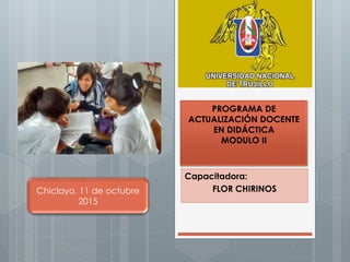 PROGRAMA DE
ACTUALIZACIÓN DOCENTE
EN DIDÁCTICA
MODULO II
Capacitadora:
FLOR CHIRINOSChiclayo, 11 de octubre
2015
 