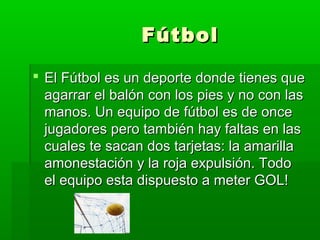FútbolFútbol
 El Fútbol es un deporte donde tienes queEl Fútbol es un deporte donde tienes que
agarrar el balón con los pies y no con lasagarrar el balón con los pies y no con las
manos. Un equipo de fútbol es de oncemanos. Un equipo de fútbol es de once
jugadores pero también hay faltas en lasjugadores pero también hay faltas en las
cuales te sacan dos tarjetas: la amarillacuales te sacan dos tarjetas: la amarilla
amonestación y la roja expulsión. Todoamonestación y la roja expulsión. Todo
el equipo esta dispuesto a meter GOL!el equipo esta dispuesto a meter GOL!
 