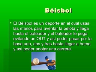 BéisbolBéisbol
 El Béisbol es un deporte en el cual usasEl Béisbol es un deporte en el cual usas
las manos para aventar la pelota y llegalas manos para aventar la pelota y llega
hasta el bateador y el bateador le pegahasta el bateador y el bateador le pega
evitando un OUT y así poder pasar por laevitando un OUT y así poder pasar por la
base uno, dos y tres hasta llegar a homebase uno, dos y tres hasta llegar a home
y así poder anotar una carrera.y así poder anotar una carrera.
 