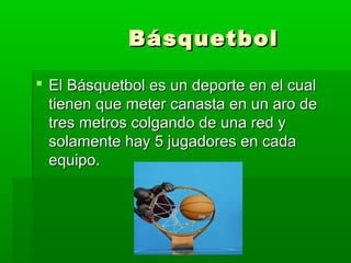 BásquetbolBásquetbol
 El Básquetbol es un deporte en el cualEl Básquetbol es un deporte en el cual
tienen que meter canasta en un aro detienen que meter canasta en un aro de
tres metros colgando de una red ytres metros colgando de una red y
solamente hay 5 jugadores en cadasolamente hay 5 jugadores en cada
equipo.equipo.
 