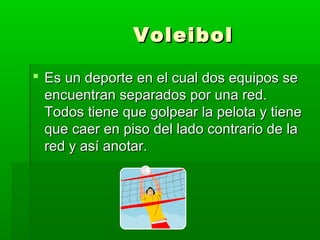 VoleibolVoleibol
 Es un deporte en el cual dos equipos seEs un deporte en el cual dos equipos se
encuentran separados por una red.encuentran separados por una red.
Todos tiene que golpear la pelota y tieneTodos tiene que golpear la pelota y tiene
que caer en piso del lado contrario de laque caer en piso del lado contrario de la
red y así anotar.red y así anotar.
 