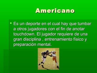 AmericanoAmericano
 Es un deporte en el cual hay que tumbarEs un deporte en el cual hay que tumbar
a otros jugadores con el fin de anotara otros jugadores con el fin de anotar
touchdown. El jugador requiere de unatouchdown. El jugador requiere de una
gran disciplina , entrenamiento físico ygran disciplina , entrenamiento físico y
preparación mental.preparación mental.
 