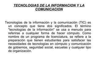 TECNOLOGIAS DE LA INFORMACION Y LA
COMUNICACION
Tecnologías de la información y la comunicación (TIC) es
un concepto que tiene dos significados. El término
"tecnologías de la información" se usa a menudo para
referirse a cualquier forma de hacer cómputo. Como
nombre de un programa de licenciatura, se refiere a la
preparación que tienen estudiantes para satisfacer las
necesidades de tecnologías en cómputo y comunicación
de gobiernos, seguridad social, escuelas y cualquier tipo
de organización.
 