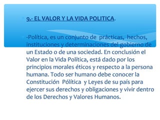 ∗ 9.- EL VALOR Y LA VIDA POLITICA.
∗ -Política, es un conjunto de prácticas, hechos,
instituciones y determinaciones del gobierno de
un Estado o de una sociedad. En conclusión el
Valor en la Vida Política, está dado por los
principios morales éticos y respecto a la persona
humana. Todo ser humano debe conocer la
Constitución Pólítica y Leyes de su país para
ejercer sus derechos y obligaciones y vivir dentro
de los Derechos y Valores Humanos.
 