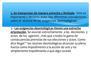 2.-Se interpretan de manera estrecha y limitada.- Esto es
importante y decisivo, pues hay diferentes concepciones
sobre el alcance de las exigencias deontológicas.
3.- Las exigencias deontológicas tienen una estrecha
orientación. Se asocian estrechamente a las decisiones y
actos de los agentes , más que a todas la gama de
consecuencias previstas de sus elecciones y actos. Como
dice Nagel “ las razones deontológicas alcanzan su plena
fuerza como impedimento a la acción de uno y no
simplemente impedimento a que algo suceda
 
