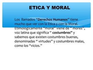 ∗ Los llamados “Derechos Humanos” tiene
mucho que ver con la Etica y con la Moral.
Etimologicamente “moral” viene de “ mores”,
voz latina que significa “ costumbres” y
sabemos que existen costumbres buenas,
denominadas “ virtudes” y costumbres malas,
como los “vicios.”
ETICA Y MORAL
 