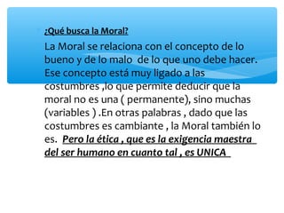 ∗ ¿Qué busca la Moral?
∗ La Moral se relaciona con el concepto de lo
bueno y de lo malo de lo que uno debe hacer.
Ese concepto está muy ligado a las
costumbres ,lo que permite deducir que la
moral no es una ( permanente), sino muchas
(variables ) .En otras palabras , dado que las
costumbres es cambiante , la Moral también lo
es. Pero la ética , que es la exigencia maestra
del ser humano en cuanto tal , es UNICA
 