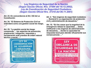 Art. 23. En concordancia al Art. 332 de La
Constitución
Art. 24. “El Sistema de Protección Civil se
entenderá como una gestión social de riesgo,
…”
Art. 25. “La gestión social de riesgo
comprende,… los aspectos de prevención,
preparación, mitigación, respuesta y
recuperación ante eventos de orden natural
técnico y social,…”
Art. 2. “Son órganos de seguridad ciudadana:
… Numeral 6. La organización de protección
civil y administración de desastres.”
Art. 15. “En los casos que la magnitud de la
emergencia rebase la capacidad, … éstos
notificarán a los órganos de administración
de desastres,… donde la capacidad de
respuesta local para atender eficazmente sus
consecuencias …”
Ley Orgánica de Seguridad de la Nación
(Según Gaceta Oficial, Nro. 37594 del 18.12.2002),
Ley de Coordinación de Seguridad Ciudadana.
(Según Gaceta Oficial Nro. 37318 del 06.11.2001)
 