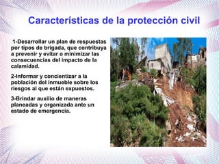 Características de la protección civil
1-Desarrollar un plan de respuestas
por tipos de brigada, que contribuya
a prevenir y evitar o minimizar las
consecuencias del impacto de la
calamidad.
2-Informar y concientizar a la
población del inmueble sobre los
riesgos al que están expuestos.
3-Brindar auxilio de maneras
planeadas y organizada ante un
estado de emergencia.
 