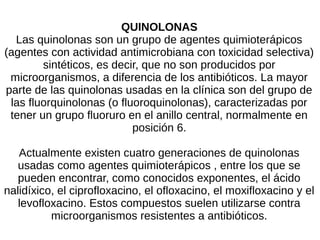 QUINOLONAS
Las quinolonas son un grupo de agentes quimioterápicos
(agentes con actividad antimicrobiana con toxicidad selectiva)
sintéticos, es decir, que no son producidos por
microorganismos, a diferencia de los antibióticos. La mayor
parte de las quinolonas usadas en la clínica son del grupo de
las fluorquinolonas (o fluoroquinolonas), caracterizadas por
tener un grupo fluoruro en el anillo central, normalmente en
posición 6.
Actualmente existen cuatro generaciones de quinolonas
usadas como agentes quimioterápicos , entre los que se
pueden encontrar, como conocidos exponentes, el ácido
nalidíxico, el ciprofloxacino, el ofloxacino, el moxifloxacino y el
levofloxacino. Estos compuestos suelen utilizarse contra
microorganismos resistentes a antibióticos.
 