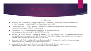 REFERENCIAS
 Bibliografía
 Aibejon, P. (s.f.). La Perfilacion Criminal. Obtenido de La Perfilación Criminal: http://criminalistica.mx/areas-
forenses/psicologia-y-psiquiatria/1355-perfil-psicologico-criminal24
 Criminociencia. (s.f.). La Técnica del Perfil Criminológico. Obtenido de La Técnica del Perfil Criminológico:
http://criminociencia.com/el-perfil-criminologico/
 Desconocido, A. (s.f.). Perfilación Criminal. Obtenido de Perfilación Criminal:
http://www.ecured.cu/index.php/Perfilaci%C3%B3n_criminal
 Morales, L. A., Muñoz Delgado, J., Santillán, A., Arenas , R., & Chico Ponce de León, F. (s.f.). Perfiles Criminológicos:
el arte de Sherlock Holmes en el siglo XXI. Obtenido de Perfiles Criminológicos: el arte de Sherlock Holmes en el
siglo XXI: http://www.redalyc.org/articulo.oa?id=58230308
 Serrano, J. J. (s.f.). Perfil Psicológico Criminal. Obtenido de Perfil Psicológico Criminal: http://www.psicologia-
online.com/articulos/2006/perfil_psicologico_criminal.shtml
 Urquiza, M. L. (s.f.). Contraperfil Criminal. Obtenido de Contraperfil Criminal: http://mensrea-
actusreus.blogspot.mx/2009/07/contra-perfil-criminal-del-tirador-de.html
 