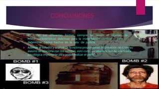 CONCLUSIONES
 En todas sus diferentes formas, siempre ha tenido el objetivo de
inferir características delictivas para la investigación criminal o para
determinar ciertos hechos en la sala de justicia.
 Además el estudio y análisis de la víctima proporcionan información de cómo su
asesino se relaciona con sus víctimas, esto como ya sabemos nos da una huella
psicológica importante para poder realizar el perfil.
 