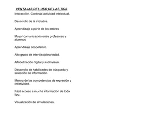 VENTAJAS DEL USO DE LAS TICS
Interacción. Continúa actividad intelectual.
Desarrollo de la iniciativa.
Aprendizaje a partir de los errores
Mayor comunicación entre profesores y
alumnos
Aprendizaje cooperativo.
Alto grado de interdisciplinariedad.
Alfabetización digital y audiovisual.
Desarrollo de habilidades de búsqueda y
selección de información.
Mejora de las competencias de expresión y
creatividad.
Fácil acceso a mucha información de todo
tipo.
Visualización de simulaciones.
 
