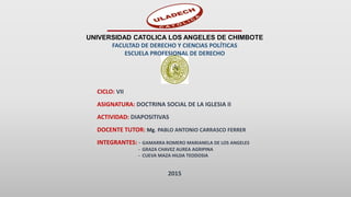 UNIVERSIDAD CATOLICA LOS ANGELES DE CHIMBOTE
FACULTAD DE DERECHO Y CIENCIAS POLÍTICAS
ESCUELA PROFESIONAL DE DERECHO
CICLO: VII
ASIGNATURA: DOCTRINA SOCIAL DE LA IGLESIA II
ACTIVIDAD: DIAPOSITIVAS
DOCENTE TUTOR: Mg. PABLO ANTONIO CARRASCO FERRER
INTEGRANTES: - GAMARRA ROMERO MARIANELA DE LOS ANGELES
- GRAZA CHAVEZ AUREA AGRIPINA
- CUEVA MAZA HILDA TEODOSIA
2015
 
