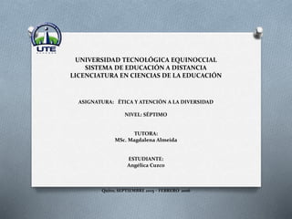 UNIVERSIDAD TECNOLÓGICA EQUINOCCIAL
SISTEMA DE EDUCACIÓN A DISTANCIA
LICENCIATURA EN CIENCIAS DE LA EDUCACIÓN
ASIGNATURA: ÉTICA Y ATENCIÓN A LA DIVERSIDAD
NIVEL: SÉPTIMO
TUTORA:
MSc. Magdalena Almeida
ESTUDIANTE:
Angélica Cuzco
Quito, SEPTIEMBRE 2015 – FEBRERO 2016
 