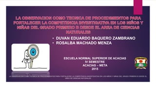 • DUVAN EDUARDO BAQUERO ZAMBRANO
• ROSALBA MACHADO MENZA
ESCUELA NORMAL SUPERIOR DE ACACIAS
IV SEMESTRE
ACACIAS – META
2015
 