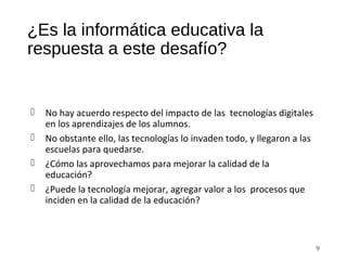 ¿Es la informática educativa la
respuesta a este desafío?
 No hay acuerdo respecto del impacto de las tecnologías digitales
en los aprendizajes de los alumnos.
 No obstante ello, las tecnologías lo invaden todo, y llegaron a las
escuelas para quedarse.
 ¿Cómo las aprovechamos para mejorar la calidad de la
educación?
 ¿Puede la tecnología mejorar, agregar valor a los procesos que
inciden en la calidad de la educación?
9
 