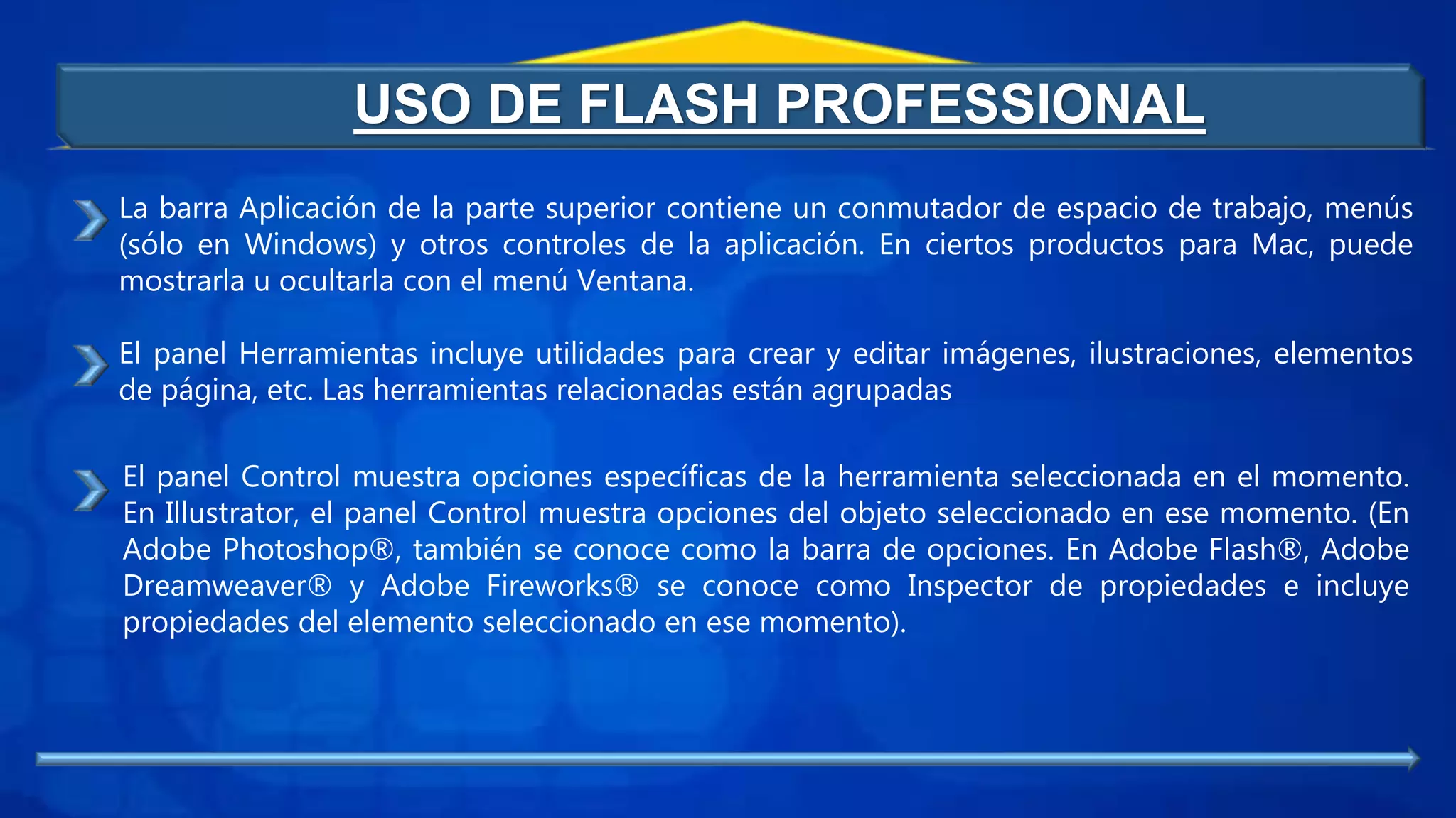 USO DE FLASH PROFESSIONAL
La barra Aplicación de la parte superior contiene un conmutador de espacio de trabajo, menús
(sólo en Windows) y otros controles de la aplicación. En ciertos productos para Mac, puede
mostrarla u ocultarla con el menú Ventana.
El panel Herramientas incluye utilidades para crear y editar imágenes, ilustraciones, elementos
de página, etc. Las herramientas relacionadas están agrupadas
El panel Control muestra opciones específicas de la herramienta seleccionada en el momento.
En Illustrator, el panel Control muestra opciones del objeto seleccionado en ese momento. (En
Adobe Photoshop®, también se conoce como la barra de opciones. En Adobe Flash®, Adobe
Dreamweaver® y Adobe Fireworks® se conoce como Inspector de propiedades e incluye
propiedades del elemento seleccionado en ese momento).
 