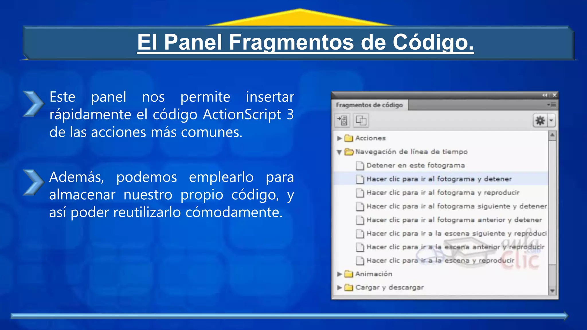 El Panel Fragmentos de Código.
Este panel nos permite insertar
rápidamente el código ActionScript 3
de las acciones más comunes.
Además, podemos emplearlo para
almacenar nuestro propio código, y
así poder reutilizarlo cómodamente.
 