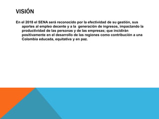 VISIÓN
En el 2018 el SENA será reconocido por la efectividad de su gestión, sus
aportes al empleo decente y a la generación de ingresos, impactando la
productividad de las personas y de las empresas; que incidirán
positivamente en el desarrollo de las regiones como contribución a una
Colombia educada, equitativa y en paz.
 