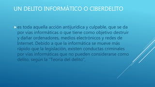 UN DELITO INFORMÁTICO O CIBERDELITO
es toda aquella acción antijurídica y culpable, que se da
por vías informáticas o que tiene como objetivo destruir
y dañar ordenadores, medios electrónicos y redes de
Internet. Debido a que la informática se mueve más
rápido que la legislación, existen conductas criminales
por vías informáticas que no pueden considerarse como
delito, según la "Teoría del delito",
 