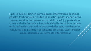 por lo cual se definen como abusos informáticos (los tipos
penales tradicionales resultan en muchos países inadecuados
para encuadrar las nuevas formas delictivas1 ), y parte de la
criminalidad informática. La criminalidad informática consiste
en la realización de un tipo de actividades que, reuniendo los
requisitos que delimitan el concepto de delito, sean llevados
acabo utilizando un elemento informático.2
 