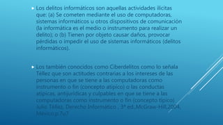  Los delitos informáticos son aquellas actividades ilícitas
que: (a) Se cometen mediante el uso de computadoras,
sistemas informáticos u otros dispositivos de comunicación
(la informática es el medio o instrumento para realizar un
delito); o (b) Tienen por objeto causar daños, provocar
pérdidas o impedir el uso de sistemas informáticos (delitos
informáticos).
 Los también conocidos como Ciberdelitos como lo señala
Téllez que son actitudes contrarias a los intereses de las
personas en que se tiene a las computadoras como
instrumento o fin (concepto atípico) o las conductas
atípicas, antijurídicas y culpables en que se tiene a las
computadoras como instrumento o fin (concepto típico)
Julio Téllez, Derecho Informático , 3ª ed.,McGraw-Hill,2004,
México,p.7u7
 