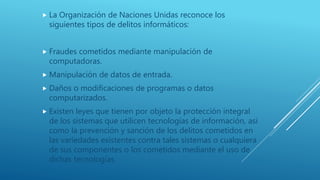  La Organización de Naciones Unidas reconoce los
siguientes tipos de delitos informáticos:
 Fraudes cometidos mediante manipulación de
computadoras.
 Manipulación de datos de entrada.
 Daños o modificaciones de programas o datos
computarizados.
 Existen leyes que tienen por objeto la protección integral
de los sistemas que utilicen tecnologías de información, así
como la prevención y sanción de los delitos cometidos en
las variedades existentes contra tales sistemas o cualquiera
de sus componentes o los cometidos mediante el uso de
dichas tecnologías.
 