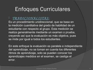 Enfoques Curriculares
 TRADICIONALISTAS:
Es un procedimiento unidireccional, que se basa en
la medición cuantitativa del grado de habilidad de un 
estudiante con respecto al grupo. Esta medición se 
realiza generalmente mediante un examen o prueba, 
creyendo así que la evaluación es más objetiva, pues 
se mide por igual a todos los estudiantes.
En este enfoque la evaluación es paralela e independiente 
del aprendizaje, no se toman en cuenta los diferentes 
ritmos de aprendizaje, solo se pueden conocer los 
aprendizajes medidos en el examen, se castiga el 
error. 
12Expositora Sanlly Adalgisa Bautista
 