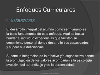 Enfoques Curriculares
 HUMANISTA
El desarrollo integral del alumno como ser humano es
la base fundamental de este enfoque. Aquí se busca 
brindar al individuo experiencias que faciliten su
crecimiento personal donde desarrolle sus capacidades
y supere sus deficiencias. 
Supone la integración de lo afectivo y/o cognoscitivo donde
la promulgación de los valores acompañan a la psicología 
evolutiva del aprendizaje y de la personalidad.
13Expositora  Santa M. Morillo
 