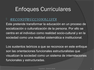 Enfoques Curriculares
 RECONSTRUCCIONALISTA
Este pretende transformar la educación en un proceso de
socialización o culturalización de la persona. Por ello se 
centra en el individuo como realidad socio-cultural y en la 
sociedad como una realidad sistemática e institucional. 
Los sustentos teóricos a que se reconoce en este enfoque 
son las orientaciones funcionales estructuralistas que 
visualizan la sociedad como un sistema de interrelaciones 
funcionales y estructuradas.
14Expositora   Santa M. Morillo
 