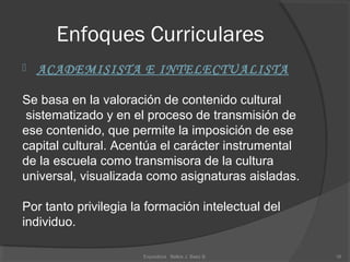 Enfoques Curriculares
 ACADEMISISTA E INTELECTUALISTA
Se basa en la valoración de contenido cultural
sistematizado y en el proceso de transmisión de
ese contenido, que permite la imposición de ese
capital cultural. Acentúa el carácter instrumental
de la escuela como transmisora de la cultura
universal, visualizada como asignaturas aisladas.
Por tanto privilegia la formación intelectual del
individuo.
16Expositora Belkis J. Baez B.
 