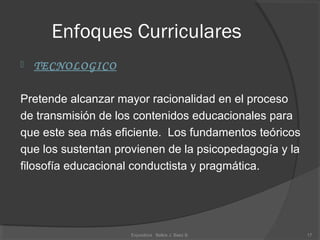 Enfoques Curriculares
 TECNOLOGICO
Pretende alcanzar mayor racionalidad en el proceso
de transmisión de los contenidos educacionales para
que este sea más eficiente. Los fundamentos teóricos
que los sustentan provienen de la psicopedagogía y la
filosofía educacional conductista y pragmática.
17Expositora Belkis J. Baez B.
 